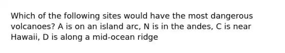 Which of the following sites would have the most dangerous volcanoes? A is on an island arc, N is in the andes, C is near Hawaii, D is along a mid-ocean ridge