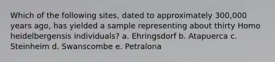 Which of the following sites, dated to approximately 300,000 years ago, has yielded a sample representing about thirty Homo heidelbergensis individuals? a. Ehringsdorf b. Atapuerca c. Steinheim d. Swanscombe e. Petralona