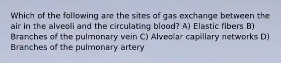 Which of the following are the sites of gas exchange between the air in the alveoli and the circulating blood? A) Elastic fibers B) Branches of the pulmonary vein C) Alveolar capillary networks D) Branches of the pulmonary artery