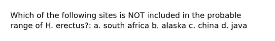 Which of the following sites is NOT included in the probable range of H. erectus?: a. south africa b. alaska c. china d. java