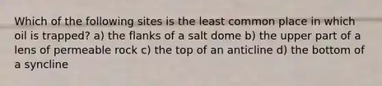 Which of the following sites is the least common place in which oil is trapped? a) the flanks of a salt dome b) the upper part of a lens of permeable rock c) the top of an anticline d) the bottom of a syncline