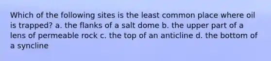 Which of the following sites is the least common place where oil is trapped? a. the flanks of a salt dome b. the upper part of a lens of permeable rock c. the top of an anticline d. the bottom of a syncline