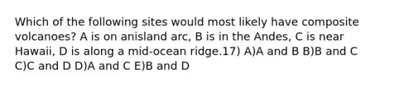 Which of the following sites would most likely have composite volcanoes? A is on anisland arc, B is in the Andes, C is near Hawaii, D is along a mid-ocean ridge.17) A)A and B B)B and C C)C and D D)A and C E)B and D