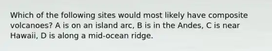 Which of the following sites would most likely have composite volcanoes? A is on an island arc, B is in the Andes, C is near Hawaii, D is along a mid-ocean ridge.