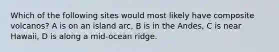 Which of the following sites would most likely have composite volcanos? A is on an island arc, B is in the Andes, C is near Hawaii, D is along a mid-ocean ridge.