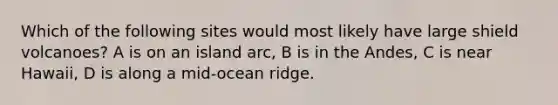 Which of the following sites would most likely have large shield volcanoes? A is on an island arc, B is in the Andes, C is near Hawaii, D is along a mid-ocean ridge.