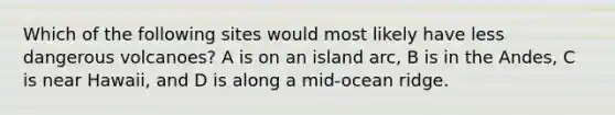 Which of the following sites would most likely have less dangerous volcanoes? A is on an island arc, B is in the Andes, C is near Hawaii, and D is along a mid-ocean ridge.