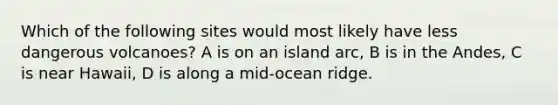 Which of the following sites would most likely have less dangerous volcanoes? A is on an island arc, B is in the Andes, C is near Hawaii, D is along a mid-ocean ridge.