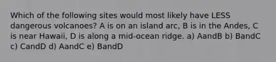 Which of the following sites would most likely have LESS dangerous volcanoes? A is on an island arc, B is in the Andes, C is near Hawaii, D is along a mid-ocean ridge. a) AandB b) BandC c) CandD d) AandC e) BandD