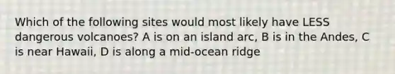 Which of the following sites would most likely have LESS dangerous volcanoes? A is on an island arc, B is in the Andes, C is near Hawaii, D is along a mid-ocean ridge