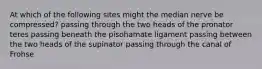 At which of the following sites might the median nerve be compressed? passing through the two heads of the pronator teres passing beneath the pisohamate ligament passing between the two heads of the supinator passing through the canal of Frohse