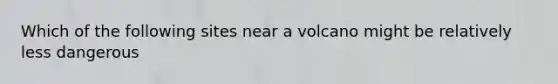 Which of the following sites near a volcano might be relatively less dangerous