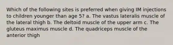 Which of the following sites is preferred when giving IM injections to children younger than age 5? a. The vastus lateralis muscle of the lateral thigh b. The deltoid muscle of the upper arm c. The gluteus maximus muscle d. The quadriceps muscle of the anterior thigh