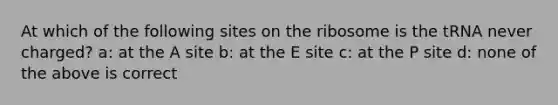 At which of the following sites on the ribosome is the tRNA never charged? a: at the A site b: at the E site c: at the P site d: none of the above is correct