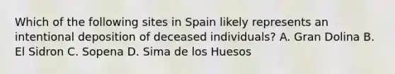 Which of the following sites in Spain likely represents an intentional deposition of deceased individuals? A. Gran Dolina B. El Sidron C. Sopena D. Sima de los Huesos