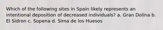 Which of the following sites in Spain likely represents an intentional deposition of decreased individuals? a. Gran Dolina b. El Sidron c. Sopena d. Sima de los Huesos