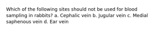 Which of the following sites should not be used for blood sampling in rabbits? a. Cephalic vein b. Jugular vein c. Medial saphenous vein d. Ear vein