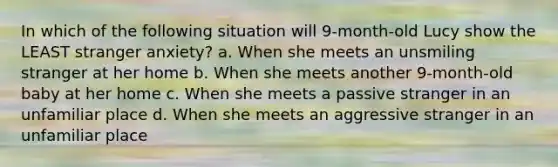 In which of the following situation will 9-month-old Lucy show the LEAST stranger anxiety? a. When she meets an unsmiling stranger at her home b. When she meets another 9-month-old baby at her home c. When she meets a passive stranger in an unfamiliar place d. When she meets an aggressive stranger in an unfamiliar place