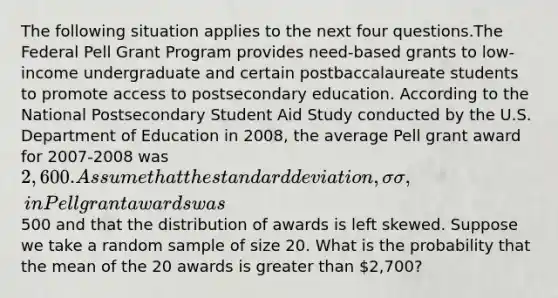 The following situation applies to the next four questions.The Federal Pell Grant Program provides need-based grants to low-income undergraduate and certain postbaccalaureate students to promote access to postsecondary education. According to the National Postsecondary Student Aid Study conducted by the U.S. Department of Education in 2008, the average Pell grant award for 2007-2008 was 2,600. Assume that the standard deviation, 𝜎σ, in Pell grant awards was500 and that the distribution of awards is left skewed. Suppose we take a random sample of size 20. What is the probability that the mean of the 20 awards is greater than 2,700?