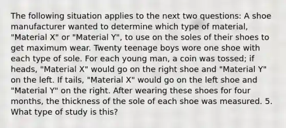 The following situation applies to the next two questions: A shoe manufacturer wanted to determine which type of material, "Material X" or "Material Y", to use on the soles of their shoes to get maximum wear. Twenty teenage boys wore one shoe with each type of sole. For each young man, a coin was tossed; if heads, "Material X" would go on the right shoe and "Material Y" on the left. If tails, "Material X" would go on the left shoe and "Material Y" on the right. After wearing these shoes for four months, the thickness of the sole of each shoe was measured. 5. What type of study is this?