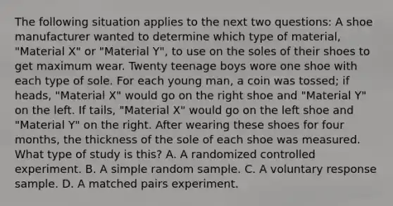 The following situation applies to the next two questions: A shoe manufacturer wanted to determine which type of material, "Material X" or "Material Y", to use on the soles of their shoes to get maximum wear. Twenty teenage boys wore one shoe with each type of sole. For each young man, a coin was tossed; if heads, "Material X" would go on the right shoe and "Material Y" on the left. If tails, "Material X" would go on the left shoe and "Material Y" on the right. After wearing these shoes for four months, the thickness of the sole of each shoe was measured. What type of study is this? A. A randomized controlled experiment. B. A simple random sample. C. A voluntary response sample. D. A matched pairs experiment.