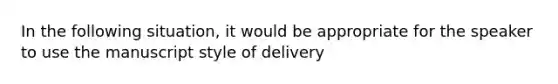 In the following situation, it would be appropriate for the speaker to use the manuscript style of delivery