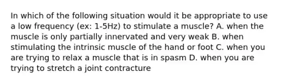 In which of the following situation would it be appropriate to use a low frequency (ex: 1-5Hz) to stimulate a muscle? A. when the muscle is only partially innervated and very weak B. when stimulating the intrinsic muscle of the hand or foot C. when you are trying to relax a muscle that is in spasm D. when you are trying to stretch a joint contracture