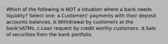 Which of the following is NOT a situation where a bank needs liquidity? Select one: a.Customers' payments with their deposit accounts balances. b.Withdrawal by customers at the bank'sATMs. c.Loan request by credit worthy customers. d.Sale of securities from the bank portfolio.