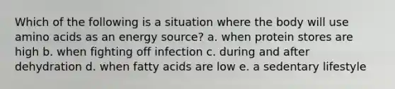 Which of the following is a situation where the body will use amino acids as an energy source? a. when protein stores are high b. when fighting off infection c. during and after dehydration d. when fatty acids are low e. a sedentary lifestyle