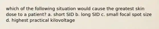 which of the following situation would cause the greatest skin dose to a patient? a. short SID b. long SID c. small focal spot size d. highest practical kilovoltage