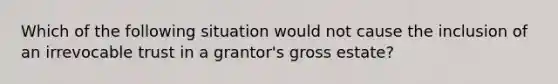 Which of the following situation would not cause the inclusion of an irrevocable trust in a grantor's gross estate?