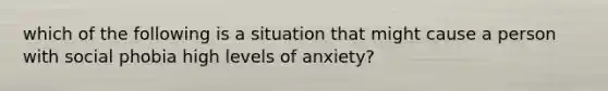 which of the following is a situation that might cause a person with social phobia high levels of anxiety?