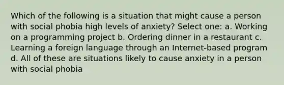 Which of the following is a situation that might cause a person with social phobia high levels of anxiety? Select one: a. Working on a programming project b. Ordering dinner in a restaurant c. Learning a foreign language through an Internet-based program d. All of these are situations likely to cause anxiety in a person with social phobia