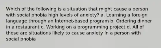 Which of the following is a situation that might cause a person with social phobia high levels of anxiety? a. Learning a foreign language through an Internet-based program b. Ordering dinner in a restaurant c. Working on a programming project d. All of these are situations likely to cause anxiety in a person with social phobia