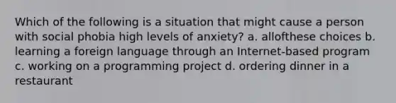 Which of the following is a situation that might cause a person with social phobia high levels of anxiety? a. allofthese choices b. learning a foreign language through an Internet-based program c. working on a programming project d. ordering dinner in a restaurant