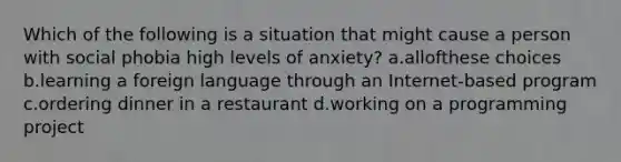 Which of the following is a situation that might cause a person with social phobia high levels of anxiety? a.allofthese choices b.learning a foreign language through an Internet-based program c.ordering dinner in a restaurant d.working on a programming project