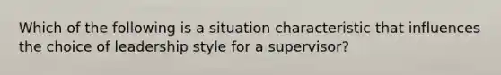 Which of the following is a situation characteristic that influences the choice of leadership style for a supervisor?