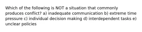 Which of the following is NOT a situation that commonly produces conflict? a) inadequate communication b) extreme time pressure c) individual decision making d) interdependent tasks e) unclear policies