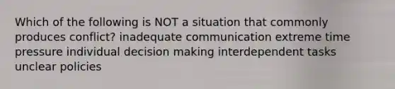 Which of the following is NOT a situation that commonly produces conflict? inadequate communication extreme time pressure individual decision making interdependent tasks unclear policies