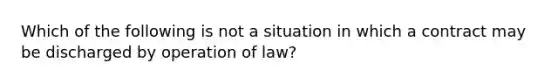 Which of the following is not a situation in which a contract may be discharged by operation of law?