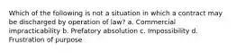 Which of the following is not a situation in which a contract may be discharged by operation of law? a. Commercial impracticability b. Prefatory absolution c. Impossibility d. Frustration of purpose