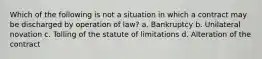 Which of the following is not a situation in which a contract may be discharged by operation of law? a. Bankruptcy b. Unilateral novation c. Tolling of the statute of limitations d. Alteration of the contract