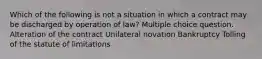 Which of the following is not a situation in which a contract may be discharged by operation of law? Multiple choice question. Alteration of the contract Unilateral novation Bankruptcy Tolling of the statute of limitations