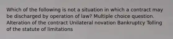 Which of the following is not a situation in which a contract may be discharged by operation of law? Multiple choice question. Alteration of the contract Unilateral novation Bankruptcy Tolling of the statute of limitations