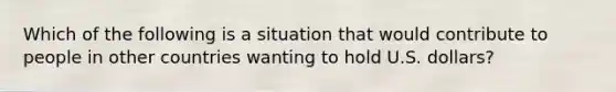 Which of the following is a situation that would contribute to people in other countries wanting to hold U.S.​ dollars?