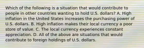 Which of the following is a situation that would contribute to people in other countries wanting to hold U.S.​ dollars? A. High inflation in the United States increases the purchasing power of U.S. dollars. B. High inflation makes their local currency a poor store of value. C. The local currency experiences constant appreciation. D. All of the above are situations that would contribute to foreign holdings of U.S. dollars.