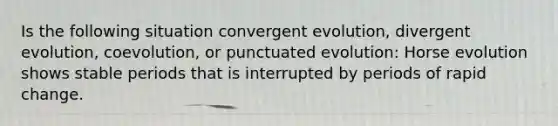 Is the following situation convergent evolution, divergent evolution, coevolution, or punctuated evolution: Horse evolution shows stable periods that is interrupted by periods of rapid change.