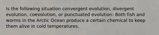 Is the following situation convergent evolution, divergent evolution, coevolution, or punctuated evolution: Both fish and worms in the Arctic Ocean produce a certain chemical to keep them alive in cold temperatures.