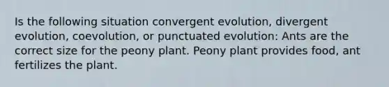 Is the following situation convergent evolution, divergent evolution, coevolution, or punctuated evolution: Ants are the correct size for the peony plant. Peony plant provides food, ant fertilizes the plant.