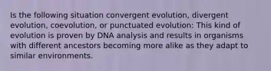 Is the following situation convergent evolution, divergent evolution, coevolution, or punctuated evolution: This kind of evolution is proven by DNA analysis and results in organisms with different ancestors becoming more alike as they adapt to similar environments.